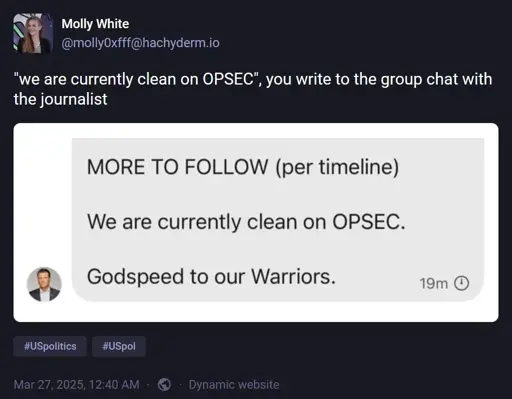 @molly0xfff@hachyderm.io: '"we are currently clean on OPSEC", you write to the group chat with the journalist'. Attached image has text: "MORE TO FOLLOW (per timeline). We are currently clean on OPSEC. Godspeed to our Warriors."