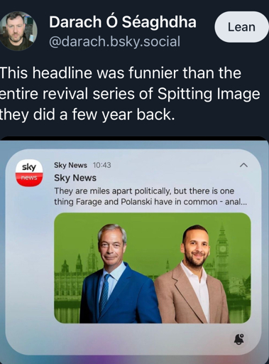 A social media post which contains text followed by a screenshot. The text says “ This headline was funnier than the entire revival series of Spitting Image they did a few year back.” - referring to the screenshot containing a truncated headline which as a result reads “ Sky News
They are miles apart politically, but there is one thing Farage and Polanski have in common - anal...”